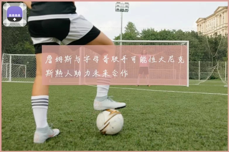 詹姆斯与字母哥联手可能性大尼克斯熟人助力未来合作