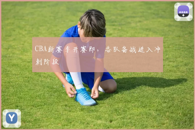CBA新赛季开赛即，各队备战进入冲刺阶段