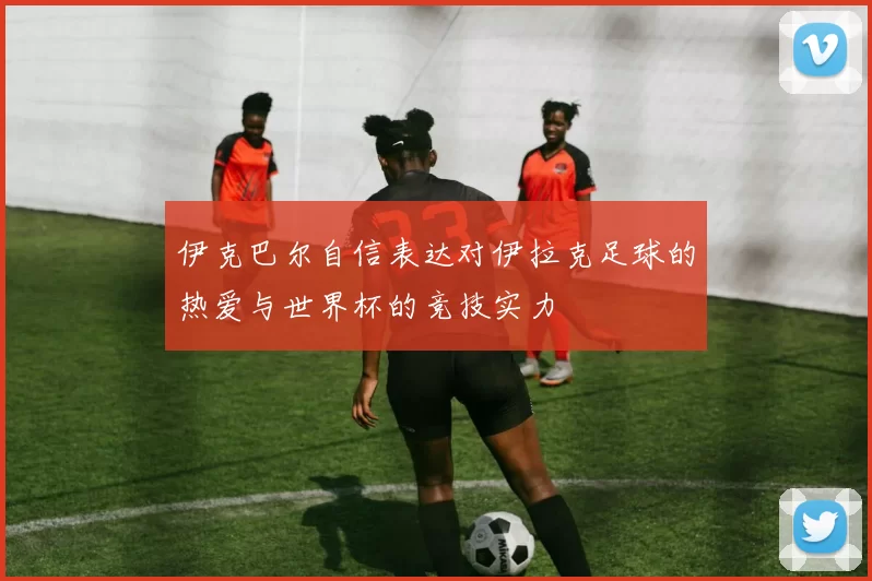 伊克巴尔自信表达对伊拉克足球的热爱与世界杯的竞技实力