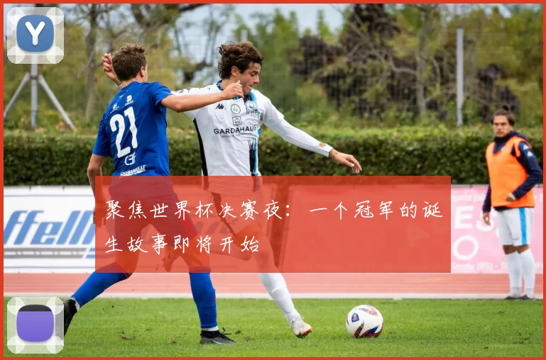 聚焦世界杯决赛夜：一个冠军的诞生故事即将开始
