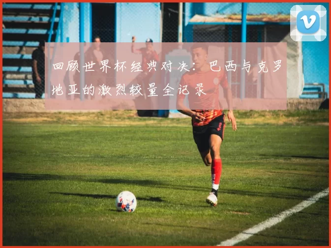 回顾世界杯经典对决：巴西与克罗地亚的激烈较量全记录