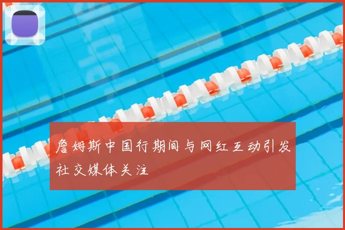 詹姆斯中国行期间与网红互动引发社交媒体关注