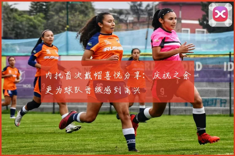 内托首次戴帽喜悦分享：庆祝之余更为球队晋级感到高兴