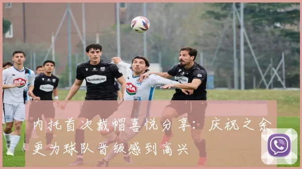 内托首次戴帽喜悦分享：庆祝之余更为球队晋级感到高兴