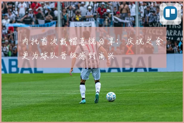 内托首次戴帽喜悦分享：庆祝之余更为球队晋级感到高兴