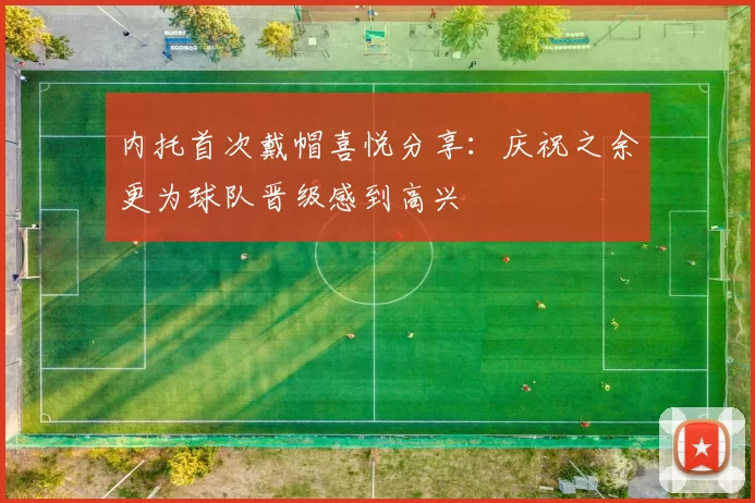 内托首次戴帽喜悦分享：庆祝之余更为球队晋级感到高兴