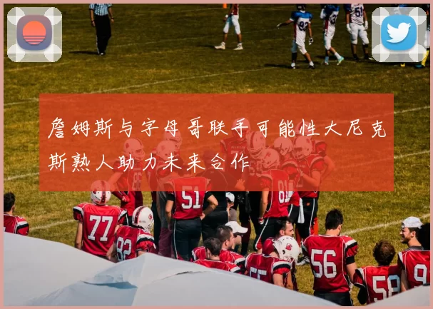 詹姆斯与字母哥联手可能性大尼克斯熟人助力未来合作