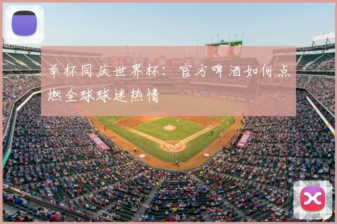 举杯同庆世界杯：官方啤酒如何点燃全球球迷热情