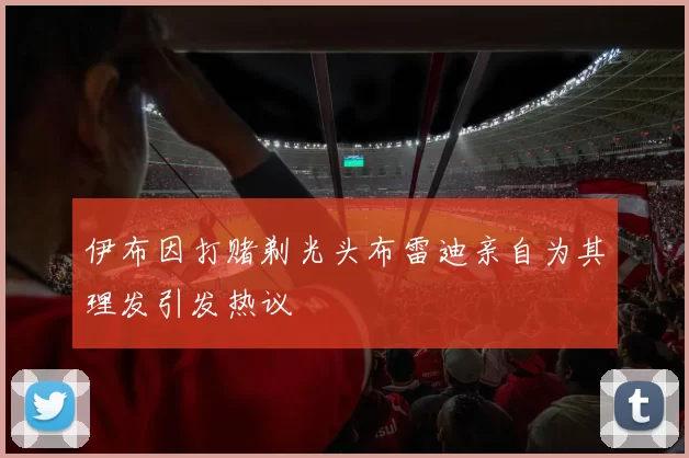 伊布因打赌剃光头布雷迪亲自为其理发引发热议