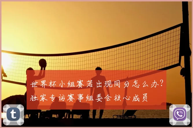 世界杯小组赛若出现同分怎么办？独家专访赛事组委会核心成员
