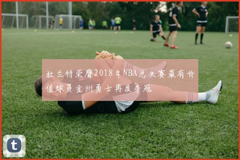 杜兰特荣膺2018年NBA总决赛最有价值球员金州勇士再度夺冠