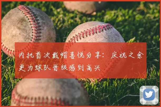 内托首次戴帽喜悦分享：庆祝之余更为球队晋级感到高兴