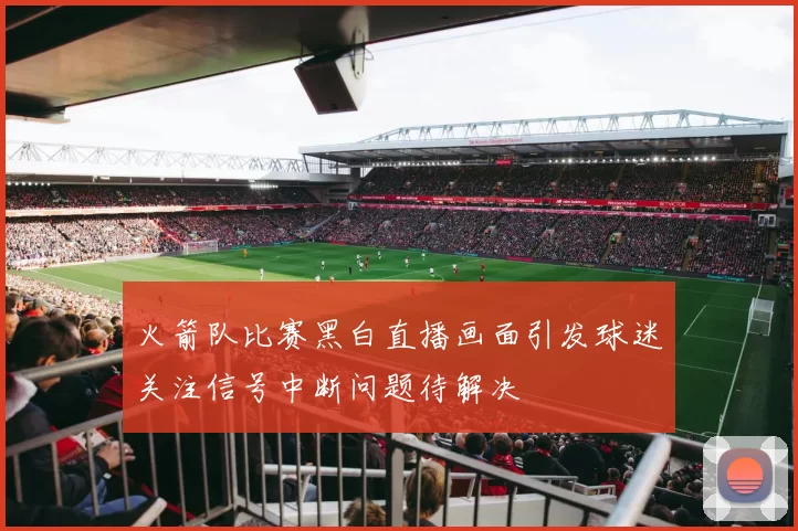 火箭队比赛黑白直播画面引发球迷关注信号中断问题待解决