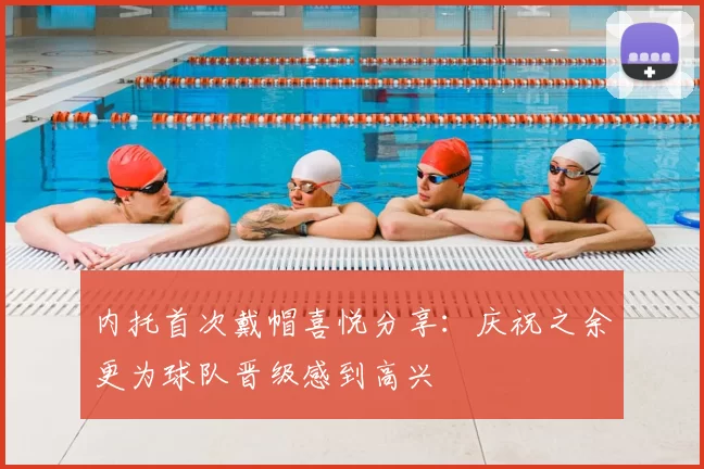 内托首次戴帽喜悦分享：庆祝之余更为球队晋级感到高兴