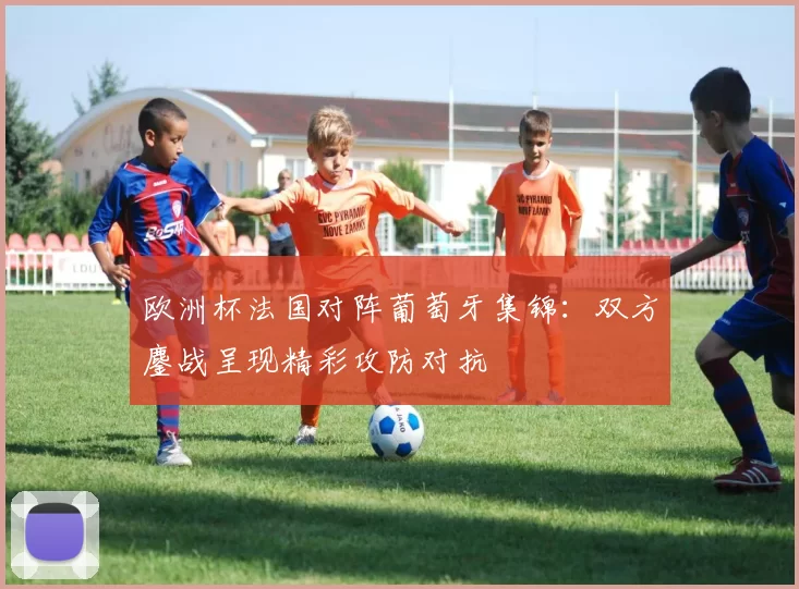 欧洲杯法国对阵葡萄牙集锦：双方鏖战呈现精彩攻防对抗