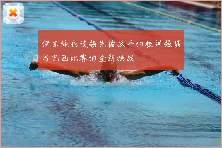 伊东纯也谈领先被扳平的教训强调与巴西比赛的全新挑战