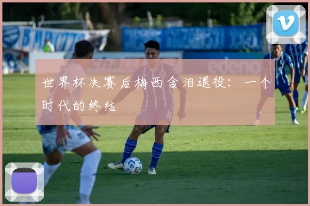 世界杯决赛后梅西含泪退役：一个时代的终结