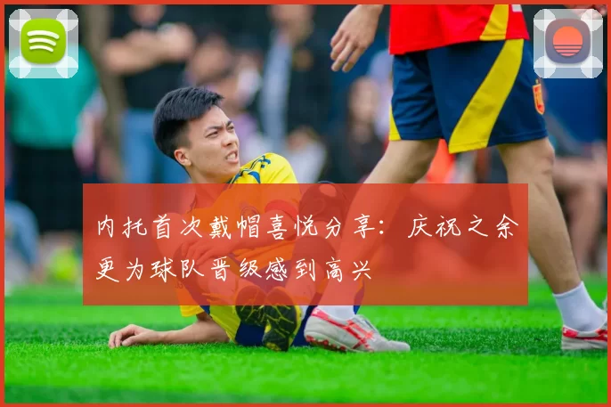内托首次戴帽喜悦分享：庆祝之余更为球队晋级感到高兴