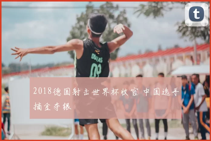 2018德国射击世界杯收官 中国选手摘金夺银