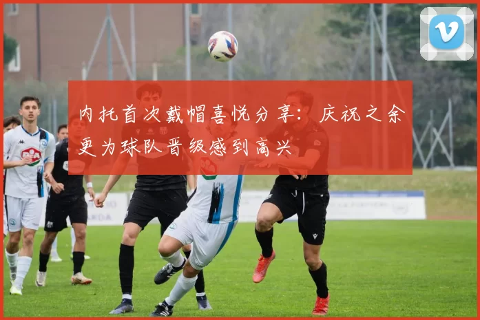 内托首次戴帽喜悦分享：庆祝之余更为球队晋级感到高兴