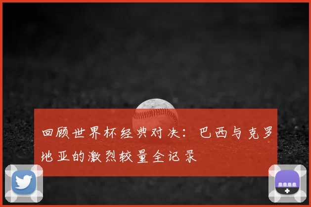 回顾世界杯经典对决：巴西与克罗地亚的激烈较量全记录