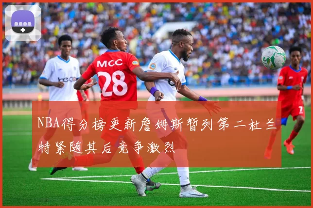 NBA得分榜更新詹姆斯暂列第二杜兰特紧随其后竞争激烈