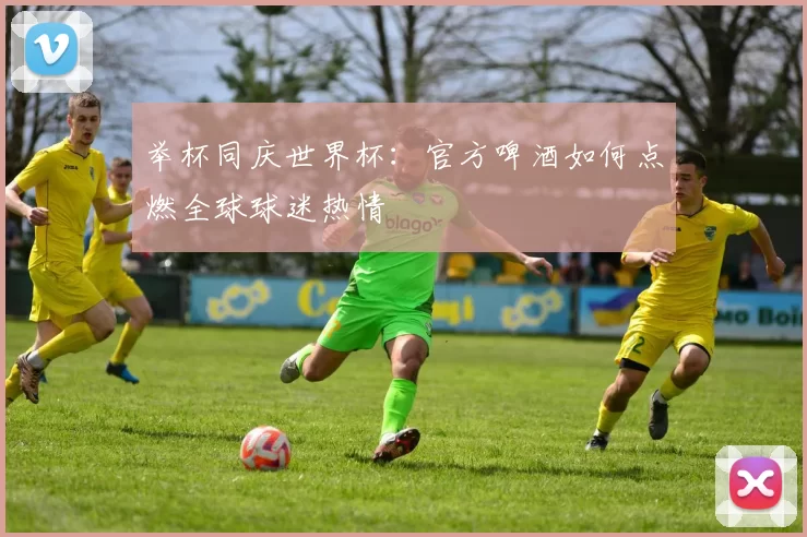 举杯同庆世界杯：官方啤酒如何点燃全球球迷热情