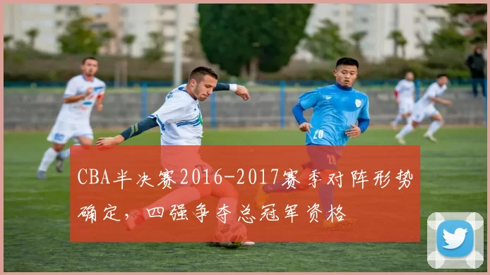 CBA半决赛2016-2017赛季对阵形势确定,四强争夺总冠军资格