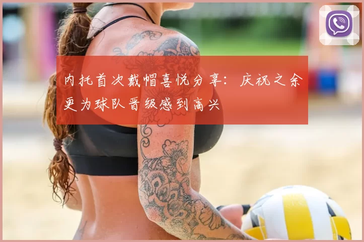 内托首次戴帽喜悦分享：庆祝之余更为球队晋级感到高兴