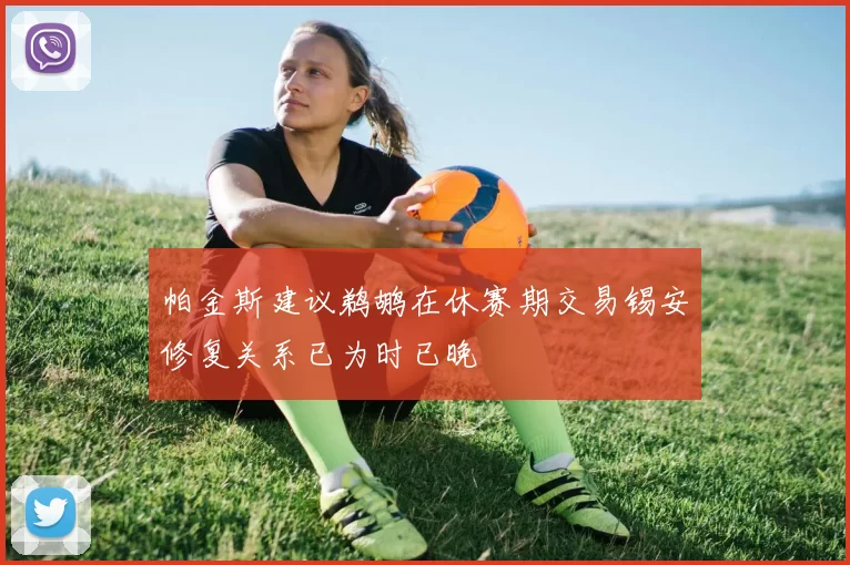 帕金斯建议鹈鹕在休赛期交易锡安修复关系已为时已晚