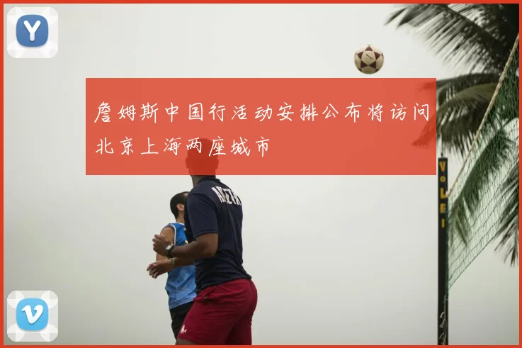 詹姆斯中国行活动安排公布将访问北京上海两座城市
