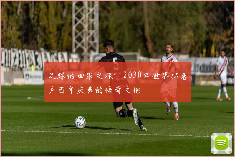 足球的回家之旅：2030年世界杯落户百年庆典的传奇之地