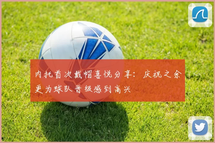 内托首次戴帽喜悦分享：庆祝之余更为球队晋级感到高兴