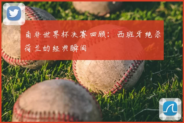 南非世界杯决赛回顾：西班牙绝杀荷兰的经典瞬间