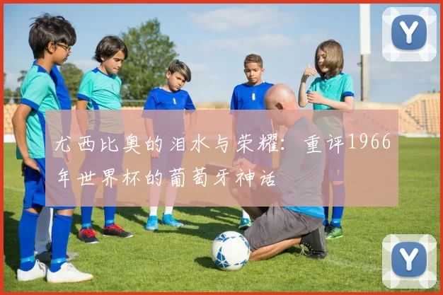 尤西比奥的泪水与荣耀:重评1966年世界杯的葡萄牙神话