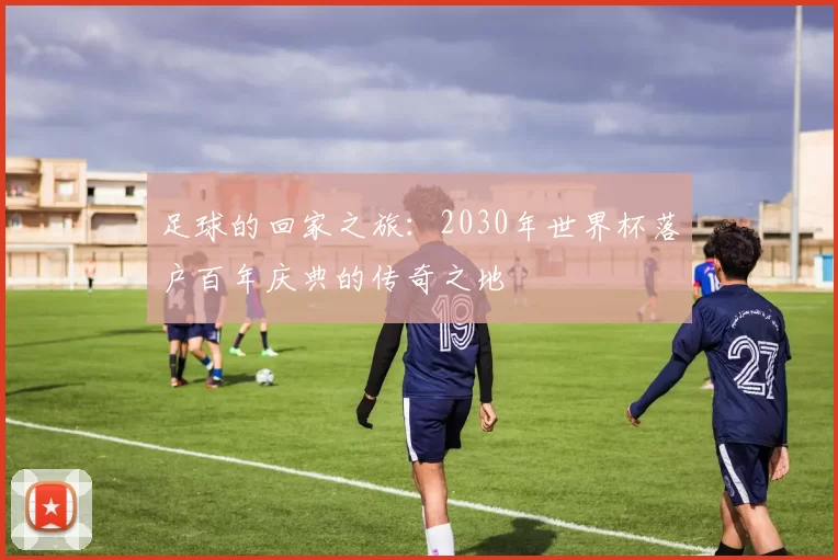 足球的回家之旅：2030年世界杯落户百年庆典的传奇之地
