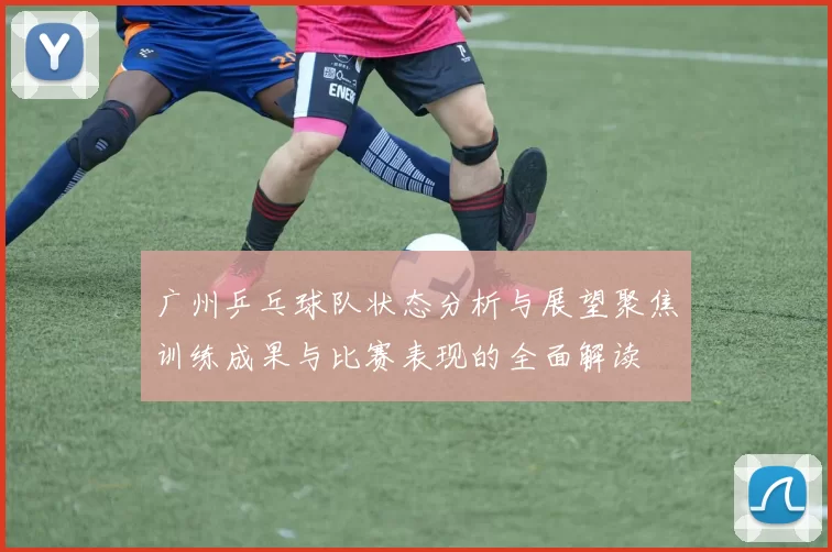 广州乒乓球队状态分析与展望聚焦训练成果与比赛表现的全面解读