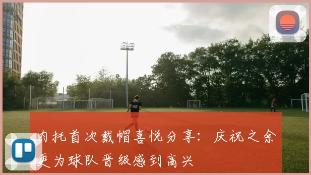 内托首次戴帽喜悦分享：庆祝之余更为球队晋级感到高兴