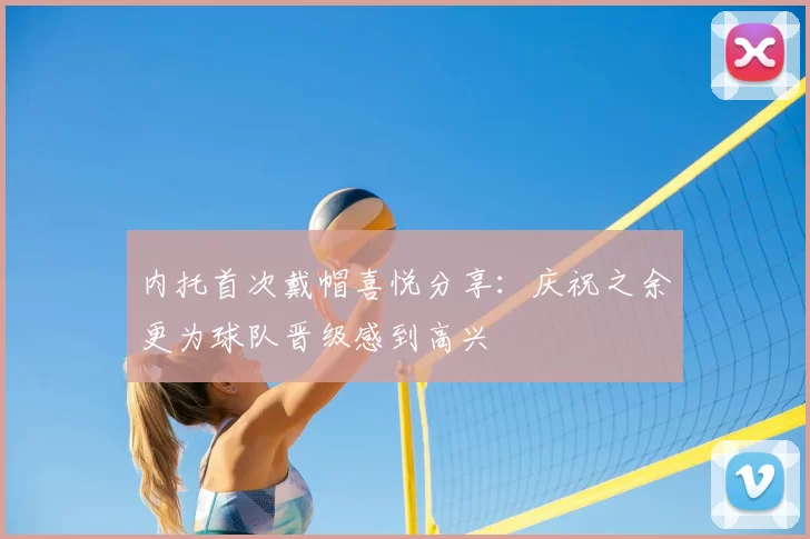 内托首次戴帽喜悦分享：庆祝之余更为球队晋级感到高兴