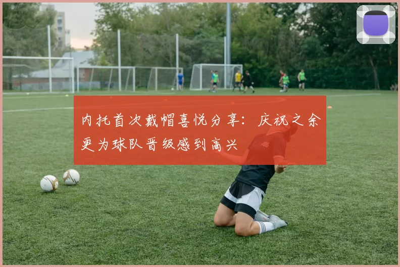 内托首次戴帽喜悦分享：庆祝之余更为球队晋级感到高兴