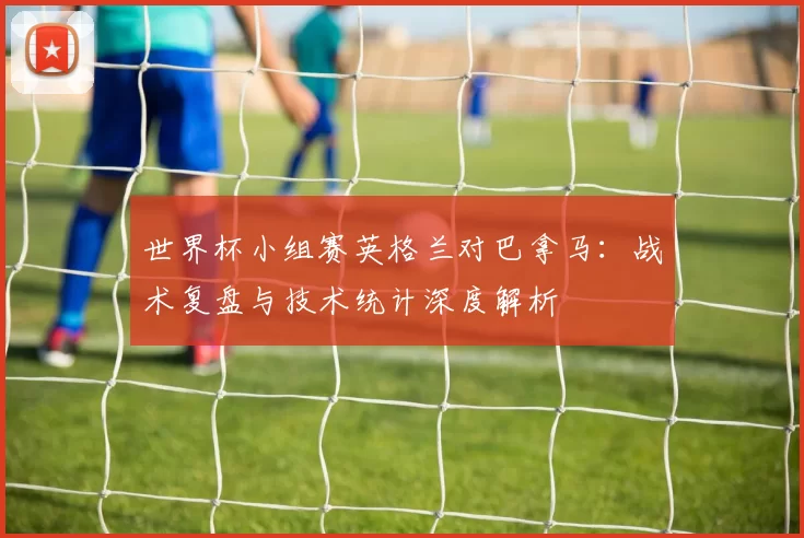 世界杯小组赛英格兰对巴拿马：战术复盘与技术统计深度解析