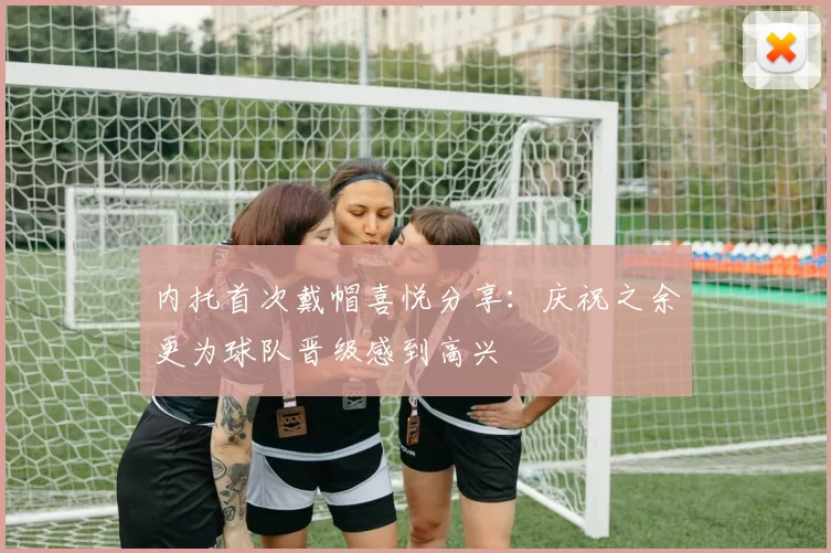 内托首次戴帽喜悦分享：庆祝之余更为球队晋级感到高兴