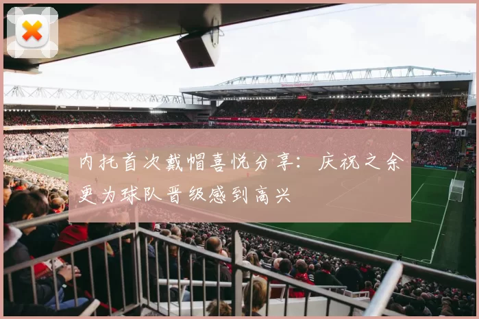 内托首次戴帽喜悦分享：庆祝之余更为球队晋级感到高兴