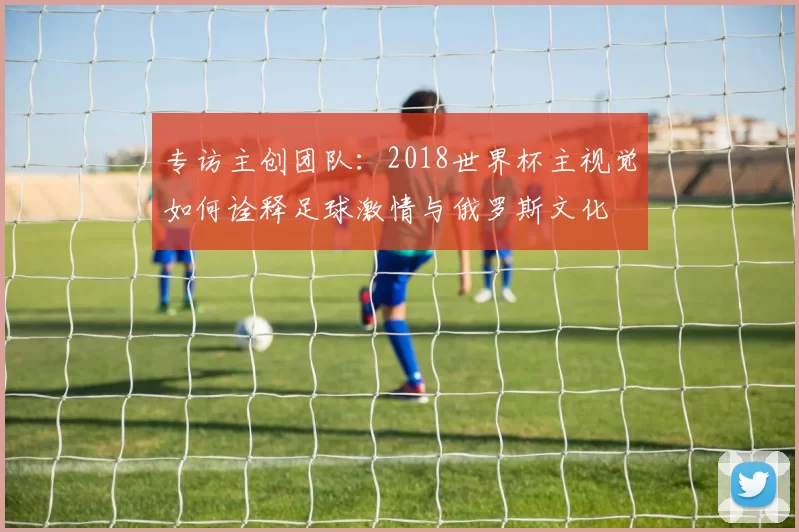 专访主创团队：2018世界杯主视觉如何诠释足球激情与俄罗斯文化