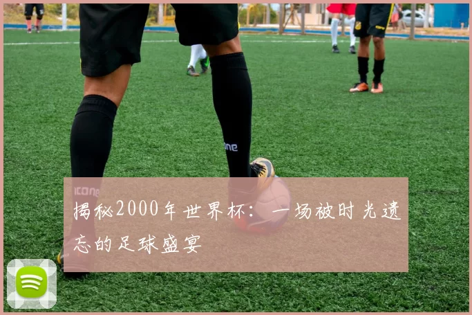 揭秘2000年世界杯：一场被时光遗忘的足球盛宴