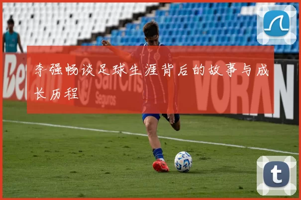 李强畅谈足球生涯背后的故事与成长历程